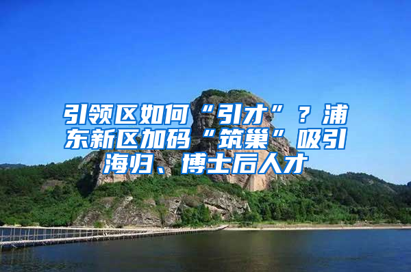 引領(lǐng)區(qū)如何“引才”？浦東新區(qū)加碼“筑巢”吸引海歸、博士后人才