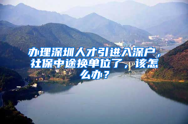 辦理深圳人才引進(jìn)入深戶，社保中途換單位了，該怎么辦？