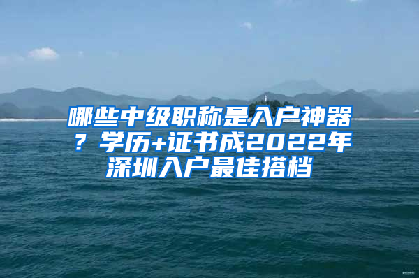 哪些中級職稱是入戶神器？學(xué)歷+證書成2022年深圳入戶最佳搭檔