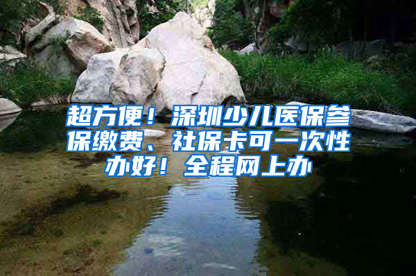 超方便！深圳少兒醫(yī)保參保繳費(fèi)、社?？梢淮涡赞k好！全程網(wǎng)上辦