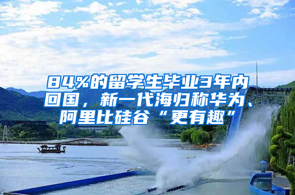 84%的留學(xué)生畢業(yè)3年內(nèi)回國(guó)，新一代海歸稱華為、阿里比硅谷“更有趣”