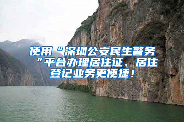 使用“深圳公安民生警務(wù)“平臺辦理居住證、居住登記業(yè)務(wù)更便捷！