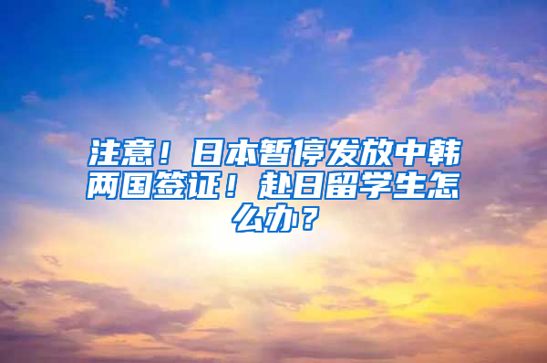 注意！日本暫停發(fā)放中韓兩國簽證！赴日留學(xué)生怎么辦？