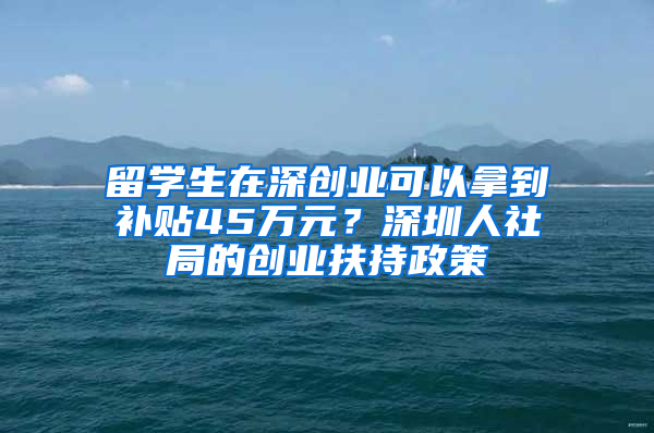 留學(xué)生在深創(chuàng)業(yè)可以拿到補貼45萬元？深圳人社局的創(chuàng)業(yè)扶持政策