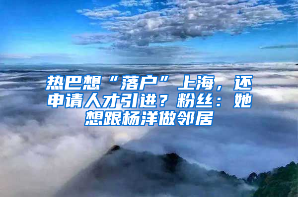 熱巴想“落戶”上海，還申請(qǐng)人才引進(jìn)？粉絲：她想跟楊洋做鄰居