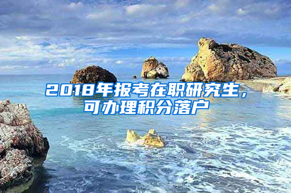 2018年報考在職研究生，可辦理積分落戶