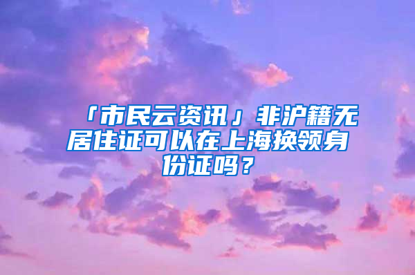 「市民云資訊」非滬籍無(wú)居住證可以在上海換領(lǐng)身份證嗎？