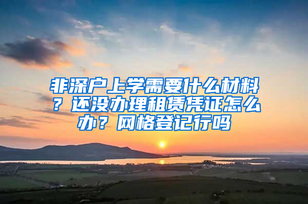 非深戶上學(xué)需要什么材料？還沒(méi)辦理租賃憑證怎么辦？網(wǎng)格登記行嗎