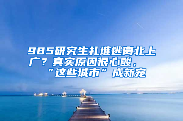 985研究生扎堆逃離北上廣？真實(shí)原因很心酸，“這些城市”成新寵