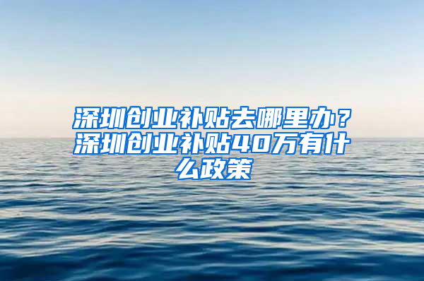 深圳創(chuàng)業(yè)補(bǔ)貼去哪里辦？深圳創(chuàng)業(yè)補(bǔ)貼40萬(wàn)有什么政策