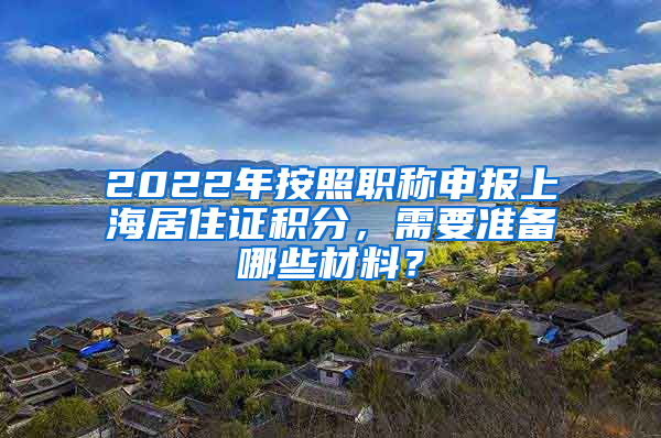 2022年按照職稱申報(bào)上海居住證積分，需要準(zhǔn)備哪些材料？