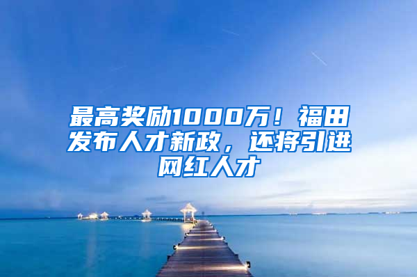 最高獎勵1000萬！福田發(fā)布人才新政，還將引進(jìn)網(wǎng)紅人才