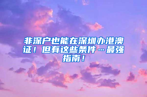 非深戶也能在深圳辦港澳證！但有這些條件…最強(qiáng)指南！