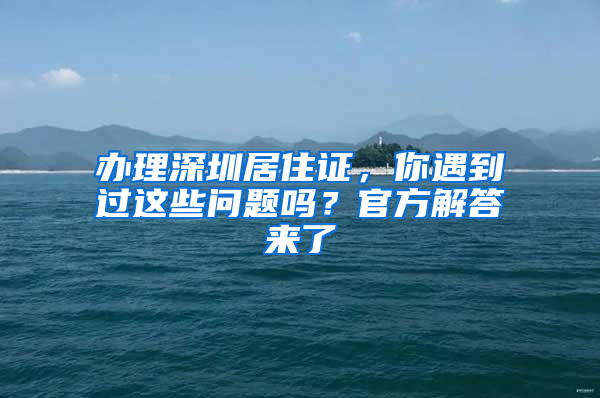 辦理深圳居住證，你遇到過這些問題嗎？官方解答來了