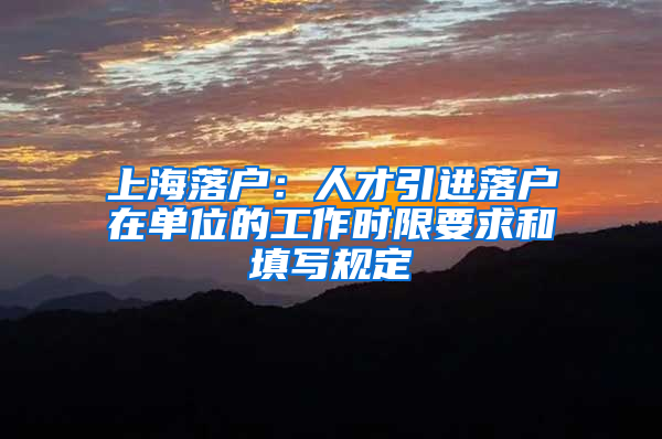 上海落戶：人才引進落戶在單位的工作時限要求和填寫規(guī)定