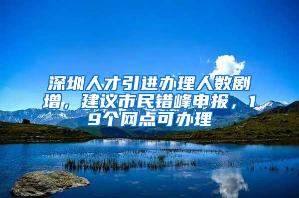 深圳人才引進(jìn)辦理人數(shù)劇增，建議市民錯峰申報(bào)，19個(gè)網(wǎng)點(diǎn)可辦理