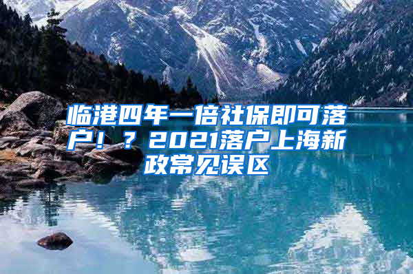 臨港四年一倍社保即可落戶！？2021落戶上海新政常見誤區(qū)