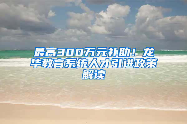 最高300萬元補(bǔ)助！龍華教育系統(tǒng)人才引進(jìn)政策解讀