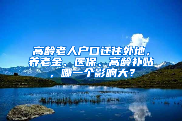 高齡老人戶口遷往外地，養(yǎng)老金、醫(yī)保、高齡補(bǔ)貼，哪一個(gè)影響大？