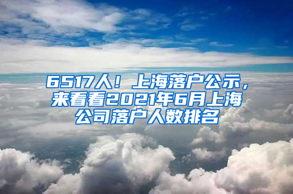 6517人！上海落戶公示，來(lái)看看2021年6月上海公司落戶人數(shù)排名