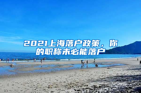 2021上海落戶政策，你的職稱未必能落戶