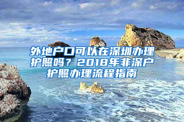 外地戶口可以在深圳辦理護照嗎？2018年非深戶護照辦理流程指南