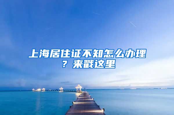 上海居住證不知怎么辦理？來戳這里