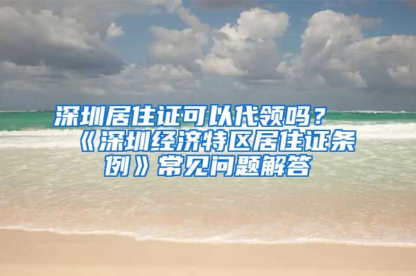 深圳居住證可以代領(lǐng)嗎？《深圳經(jīng)濟(jì)特區(qū)居住證條例》常見問題解答