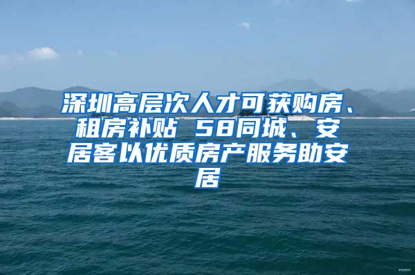 深圳高層次人才可獲購房、租房補貼 58同城、安居客以優(yōu)質(zhì)房產(chǎn)服務(wù)助安居