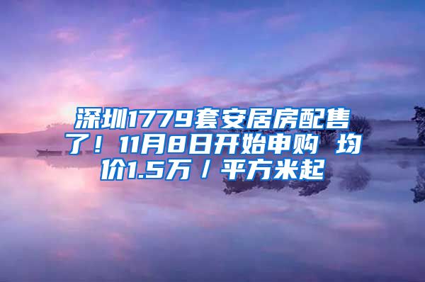 深圳1779套安居房配售了！11月8日開始申購 均價1.5萬／平方米起