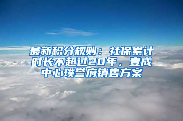 最新積分規(guī)則：社保累計(jì)時(shí)長(zhǎng)不超過20年，壹成中心璞譽(yù)府銷售方案