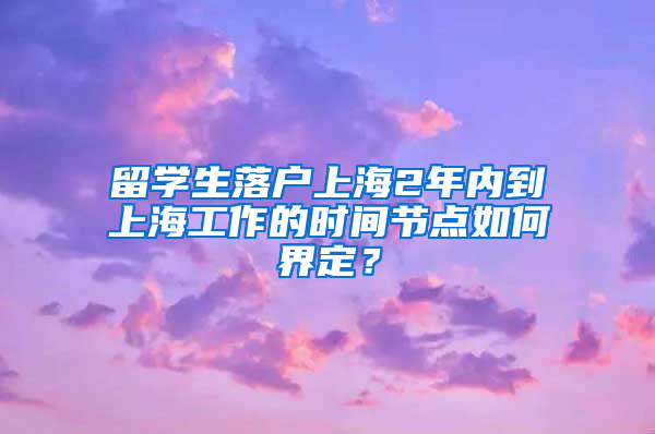 留學生落戶上海2年內到上海工作的時間節(jié)點如何界定？