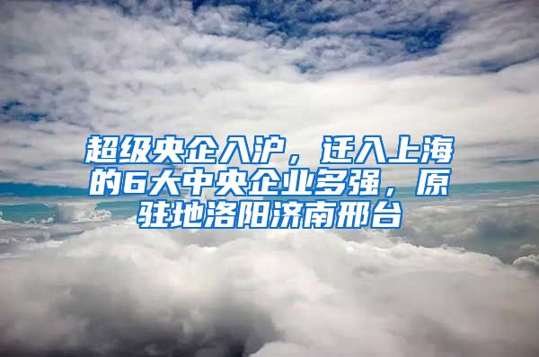 超級央企入滬，遷入上海的6大中央企業(yè)多強(qiáng)，原駐地洛陽濟(jì)南邢臺