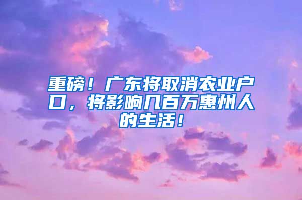 重磅！廣東將取消農(nóng)業(yè)戶口，將影響幾百萬惠州人的生活！