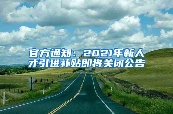 官方通知：2021年新人才引進(jìn)補貼即將關(guān)閉公告