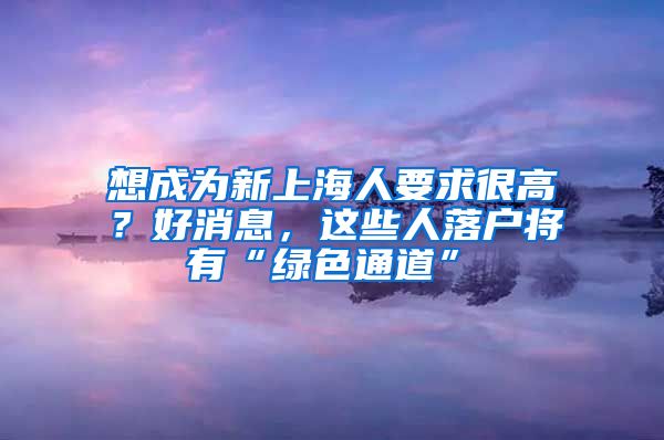 想成為新上海人要求很高？好消息，這些人落戶將有“綠色通道”→