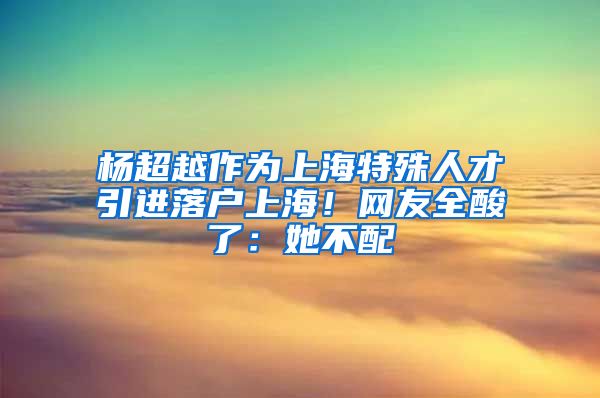 楊超越作為上海特殊人才引進(jìn)落戶上海！網(wǎng)友全酸了：她不配