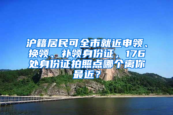 滬籍居民可全市就近申領(lǐng)、換領(lǐng)、補(bǔ)領(lǐng)身份證，176處身份證拍照點(diǎn)哪個離你最近？