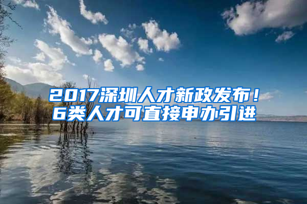 2017深圳人才新政發(fā)布！6類人才可直接申辦引進(jìn)