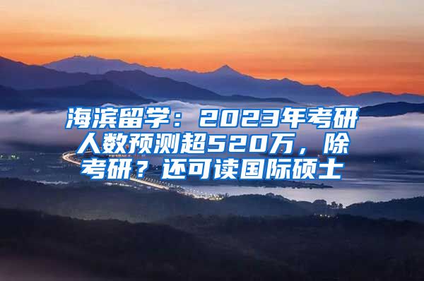 海濱留學：2023年考研人數預測超520萬，除考研？還可讀國際碩士