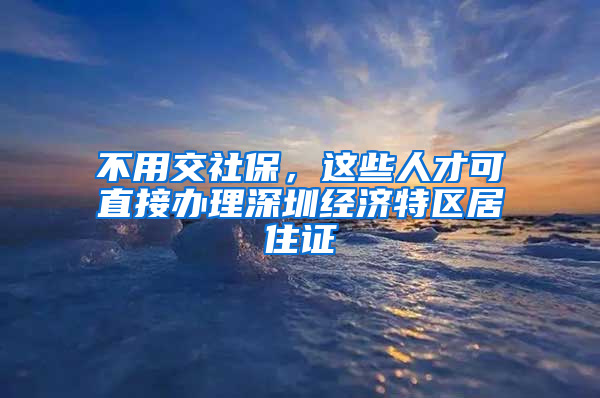 不用交社保，這些人才可直接辦理深圳經濟特區(qū)居住證