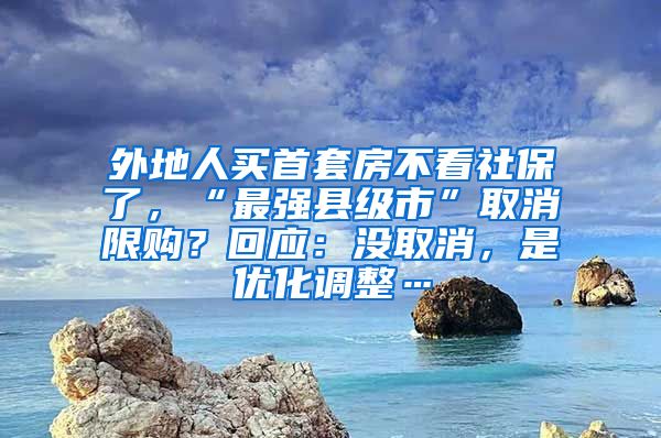 外地人買首套房不看社保了，“最強縣級市”取消限購？回應：沒取消，是優(yōu)化調整…