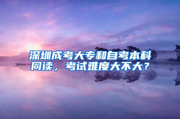 深圳成考大專和自考本科同讀，考試難度大不大？