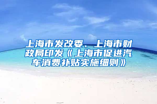 上海市發(fā)改委、上海市財(cái)政局印發(fā)《上海市促進(jìn)汽車(chē)消費(fèi)補(bǔ)貼實(shí)施細(xì)則》