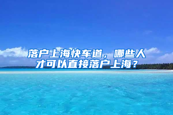 落戶上?？燔嚨?，哪些人才可以直接落戶上海？