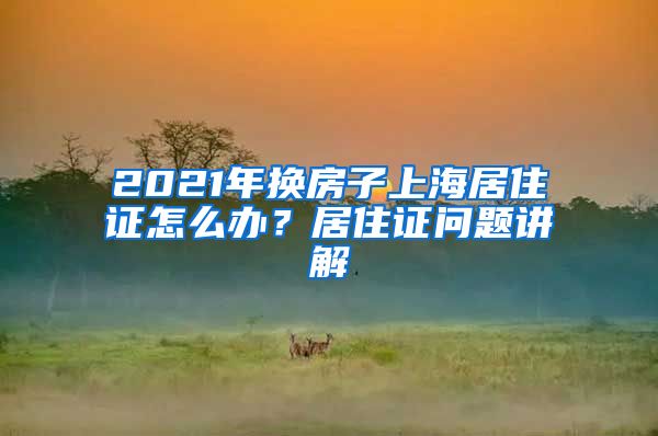 2021年換房子上海居住證怎么辦？居住證問題講解