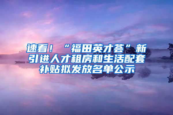 速看！“福田英才薈”新引進(jìn)人才租房和生活配套補(bǔ)貼擬發(fā)放名單公示