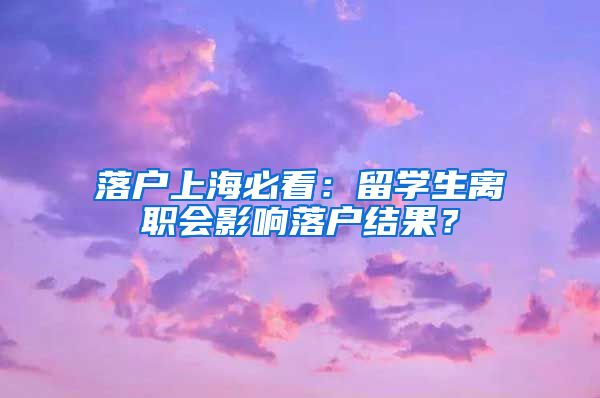 落戶(hù)上海必看：留學(xué)生離職會(huì)影響落戶(hù)結(jié)果？