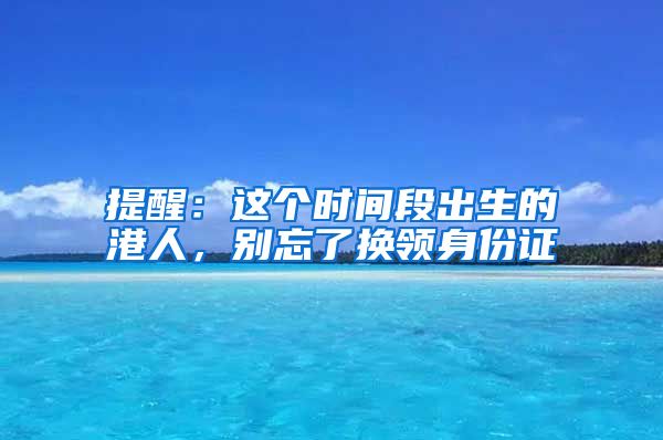 提醒：這個時間段出生的港人，別忘了換領(lǐng)身份證