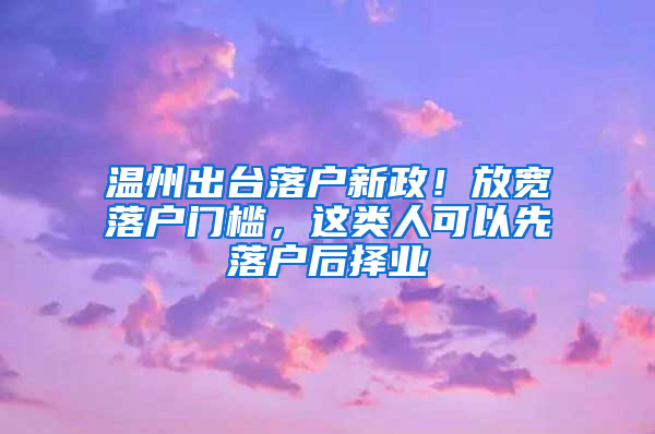 溫州出臺落戶新政！放寬落戶門檻，這類人可以先落戶后擇業(yè)